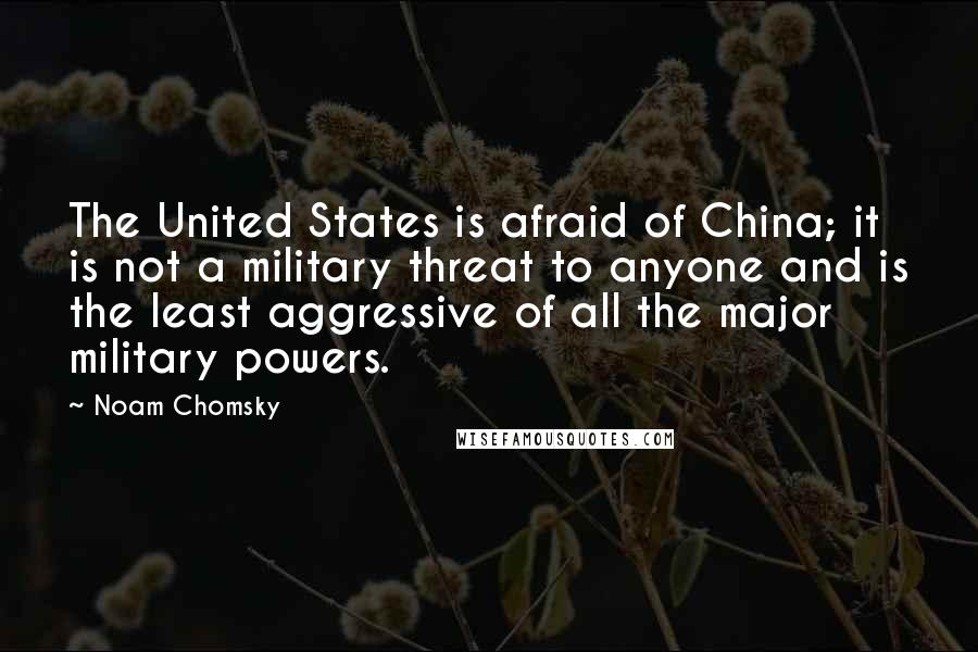 Noam Chomsky Quotes: The United States is afraid of China; it is not a military threat to anyone and is the least aggressive of all the major military powers.