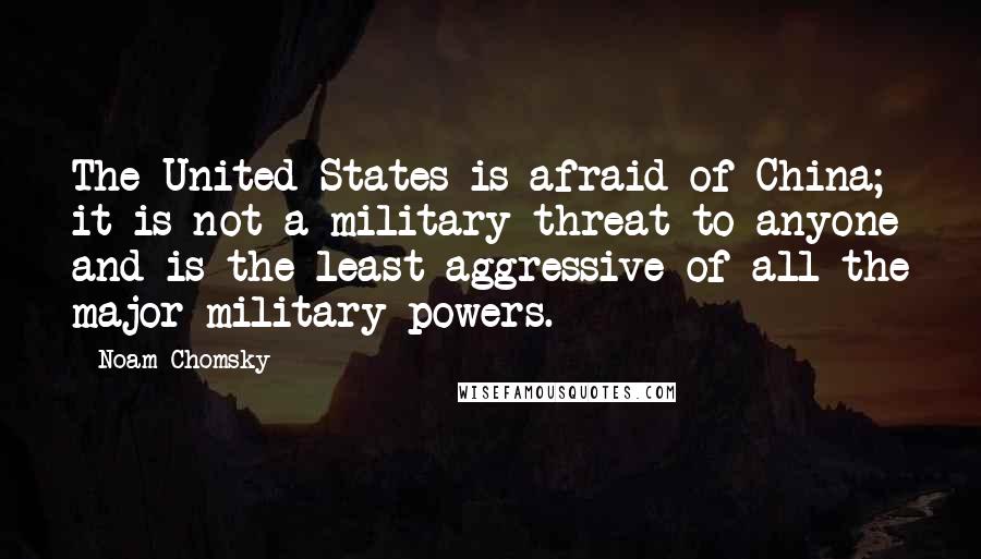 Noam Chomsky Quotes: The United States is afraid of China; it is not a military threat to anyone and is the least aggressive of all the major military powers.