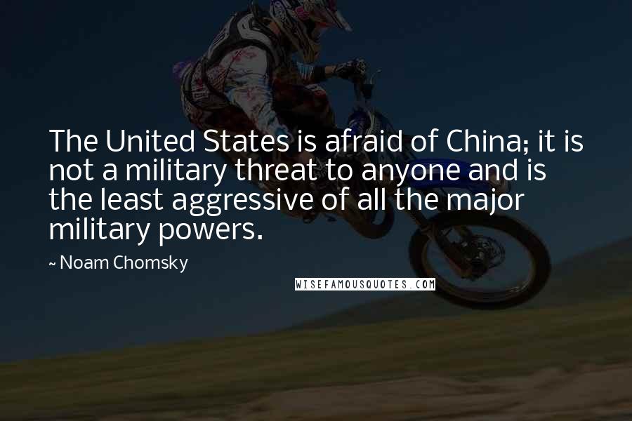 Noam Chomsky Quotes: The United States is afraid of China; it is not a military threat to anyone and is the least aggressive of all the major military powers.