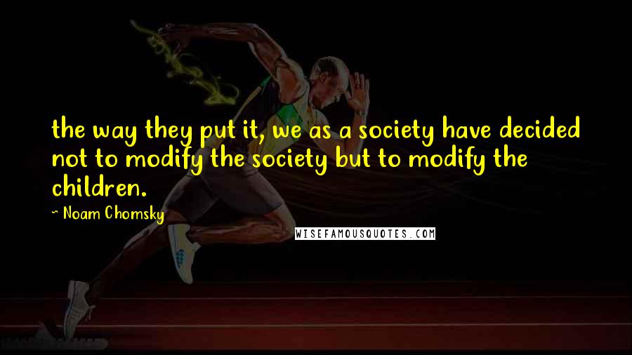 Noam Chomsky Quotes: the way they put it, we as a society have decided not to modify the society but to modify the children.