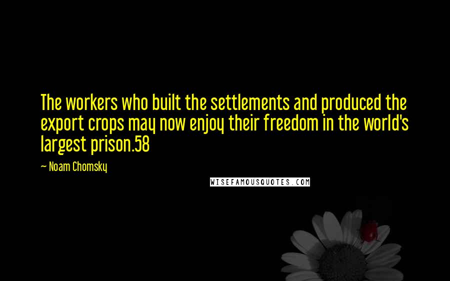 Noam Chomsky Quotes: The workers who built the settlements and produced the export crops may now enjoy their freedom in the world's largest prison.58