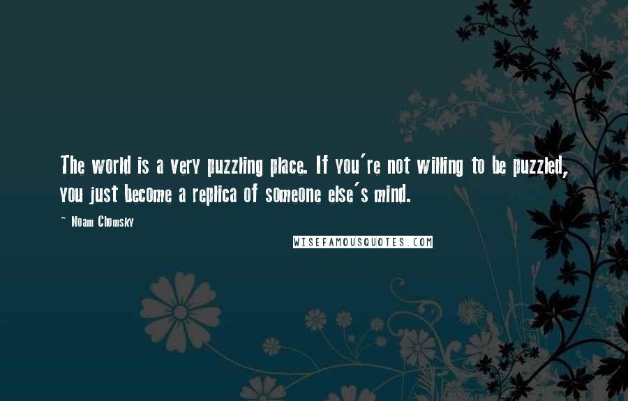 Noam Chomsky Quotes: The world is a very puzzling place. If you're not willing to be puzzled, you just become a replica of someone else's mind.