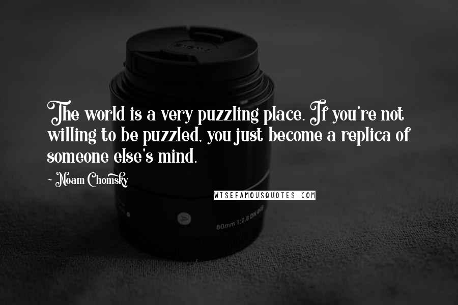 Noam Chomsky Quotes: The world is a very puzzling place. If you're not willing to be puzzled, you just become a replica of someone else's mind.