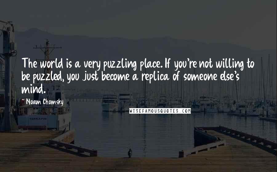 Noam Chomsky Quotes: The world is a very puzzling place. If you're not willing to be puzzled, you just become a replica of someone else's mind.