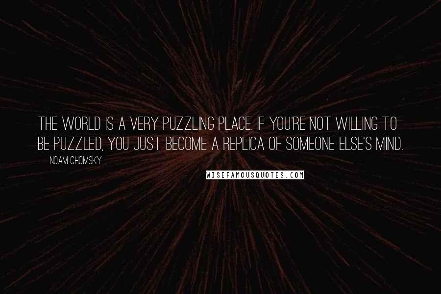 Noam Chomsky Quotes: The world is a very puzzling place. If you're not willing to be puzzled, you just become a replica of someone else's mind.