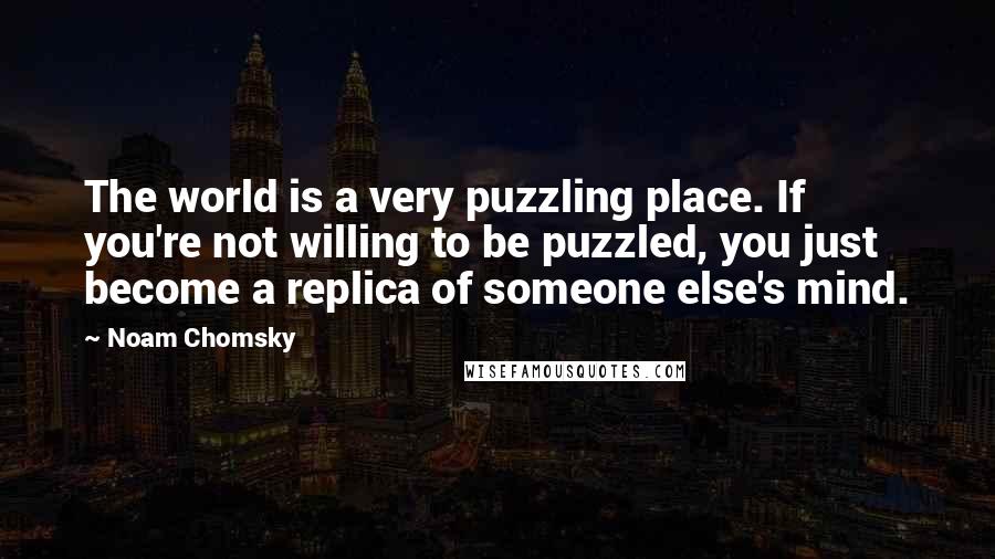 Noam Chomsky Quotes: The world is a very puzzling place. If you're not willing to be puzzled, you just become a replica of someone else's mind.