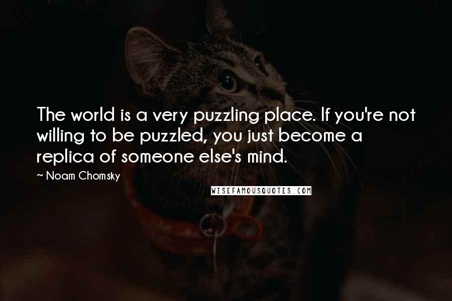 Noam Chomsky Quotes: The world is a very puzzling place. If you're not willing to be puzzled, you just become a replica of someone else's mind.