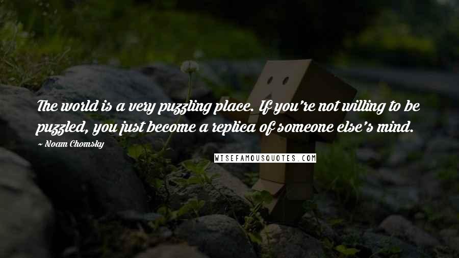 Noam Chomsky Quotes: The world is a very puzzling place. If you're not willing to be puzzled, you just become a replica of someone else's mind.