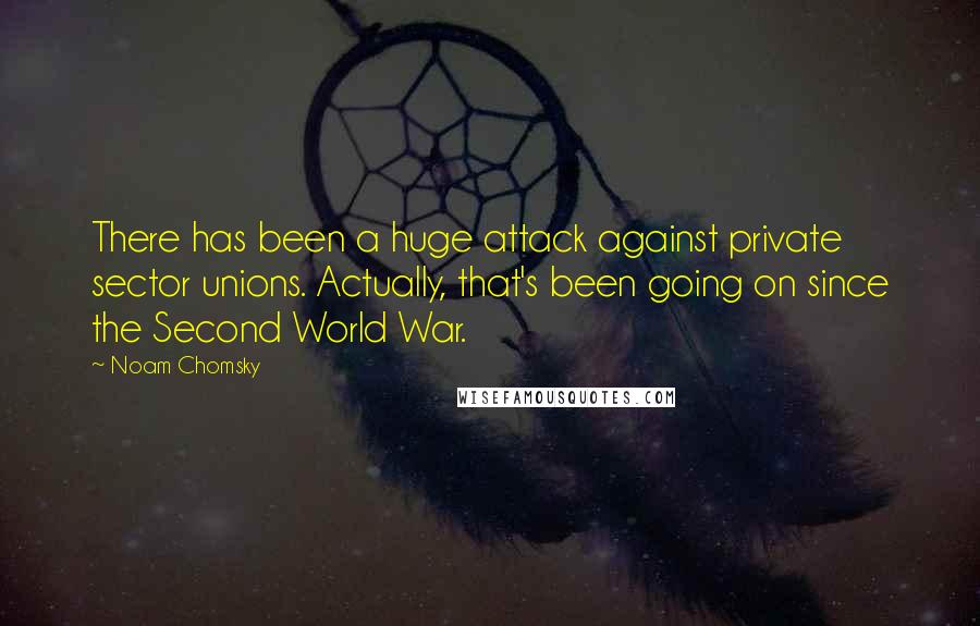 Noam Chomsky Quotes: There has been a huge attack against private sector unions. Actually, that's been going on since the Second World War.