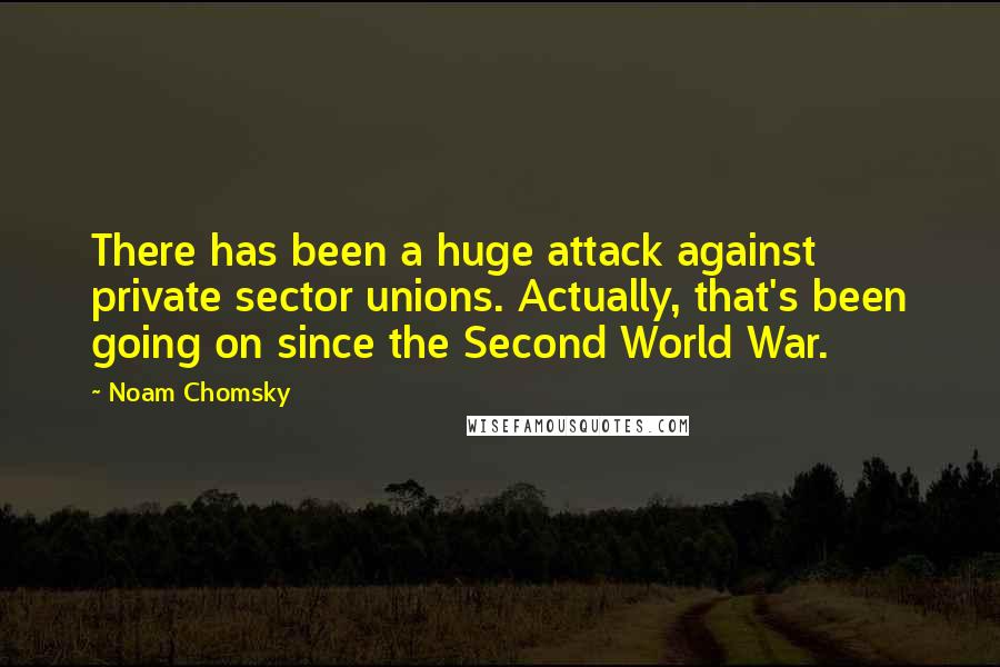 Noam Chomsky Quotes: There has been a huge attack against private sector unions. Actually, that's been going on since the Second World War.