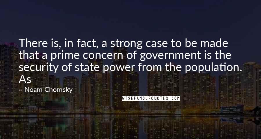 Noam Chomsky Quotes: There is, in fact, a strong case to be made that a prime concern of government is the security of state power from the population. As