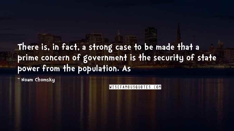 Noam Chomsky Quotes: There is, in fact, a strong case to be made that a prime concern of government is the security of state power from the population. As