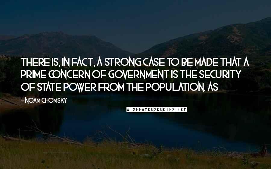 Noam Chomsky Quotes: There is, in fact, a strong case to be made that a prime concern of government is the security of state power from the population. As