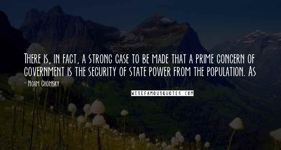 Noam Chomsky Quotes: There is, in fact, a strong case to be made that a prime concern of government is the security of state power from the population. As