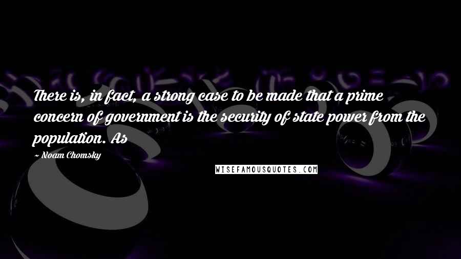 Noam Chomsky Quotes: There is, in fact, a strong case to be made that a prime concern of government is the security of state power from the population. As