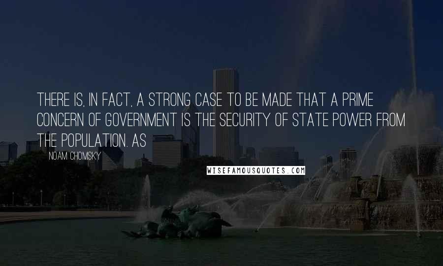 Noam Chomsky Quotes: There is, in fact, a strong case to be made that a prime concern of government is the security of state power from the population. As