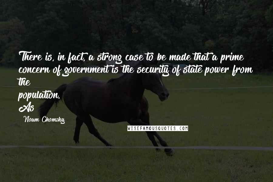 Noam Chomsky Quotes: There is, in fact, a strong case to be made that a prime concern of government is the security of state power from the population. As