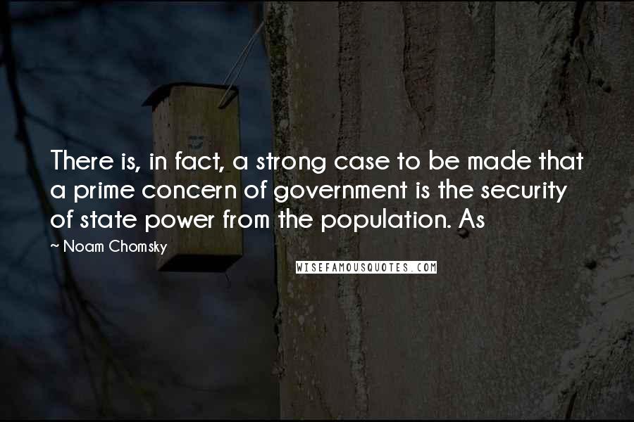 Noam Chomsky Quotes: There is, in fact, a strong case to be made that a prime concern of government is the security of state power from the population. As