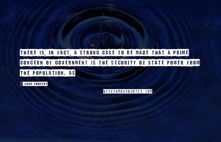 Noam Chomsky Quotes: There is, in fact, a strong case to be made that a prime concern of government is the security of state power from the population. As