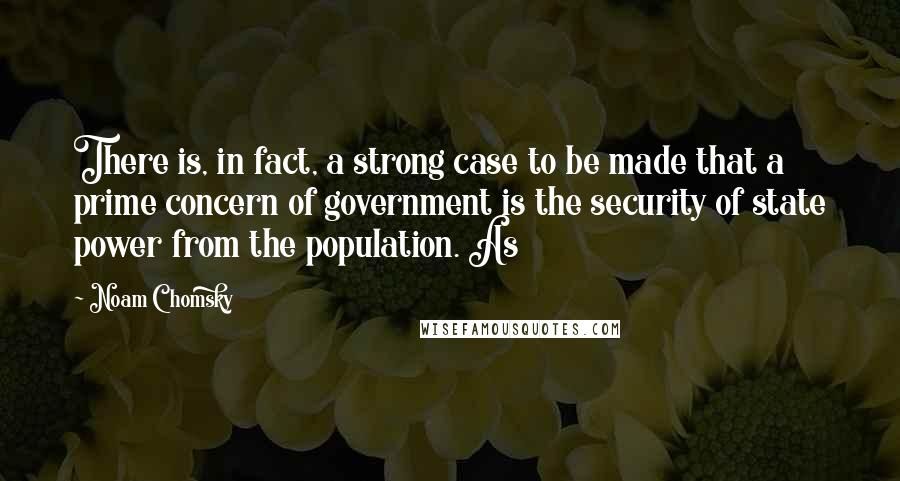 Noam Chomsky Quotes: There is, in fact, a strong case to be made that a prime concern of government is the security of state power from the population. As