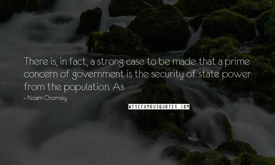 Noam Chomsky Quotes: There is, in fact, a strong case to be made that a prime concern of government is the security of state power from the population. As