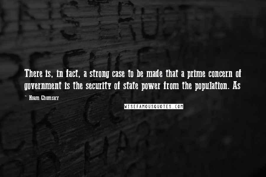 Noam Chomsky Quotes: There is, in fact, a strong case to be made that a prime concern of government is the security of state power from the population. As