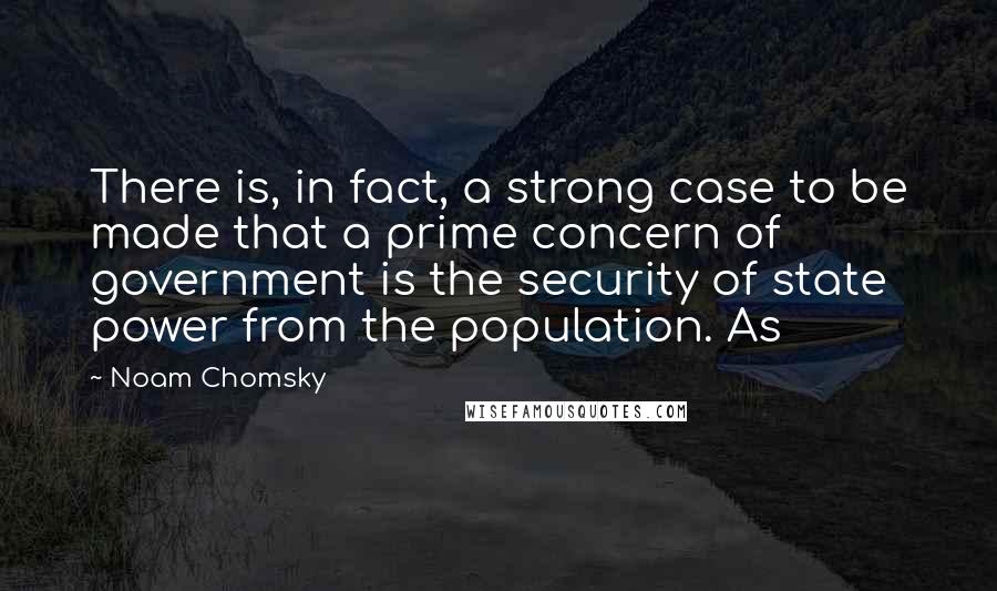 Noam Chomsky Quotes: There is, in fact, a strong case to be made that a prime concern of government is the security of state power from the population. As