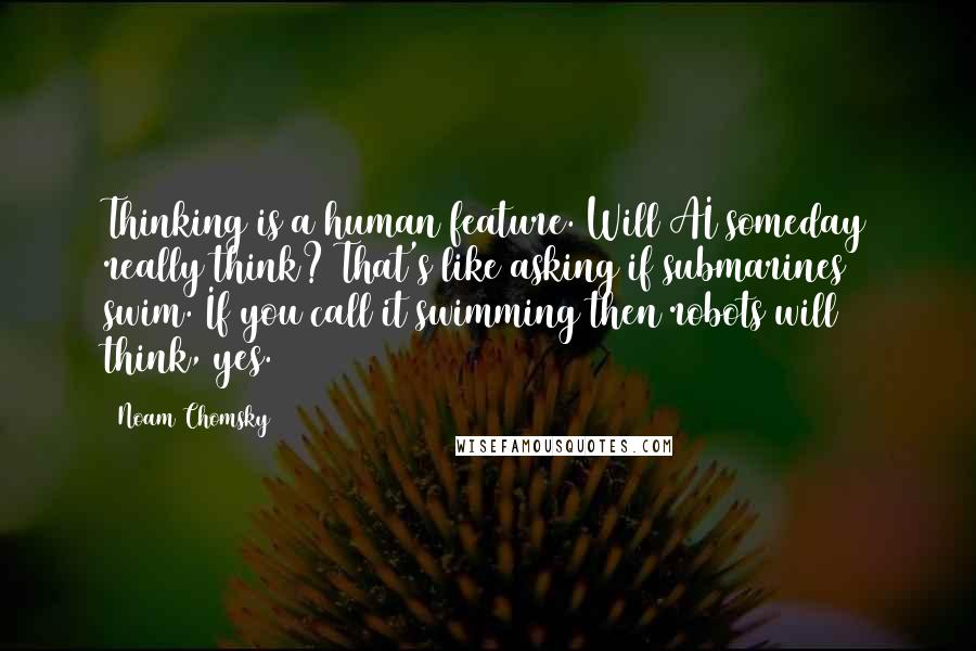 Noam Chomsky Quotes: Thinking is a human feature. Will AI someday really think? That's like asking if submarines swim. If you call it swimming then robots will think, yes.