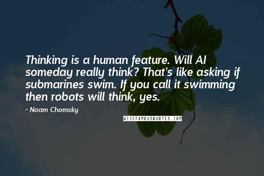 Noam Chomsky Quotes: Thinking is a human feature. Will AI someday really think? That's like asking if submarines swim. If you call it swimming then robots will think, yes.