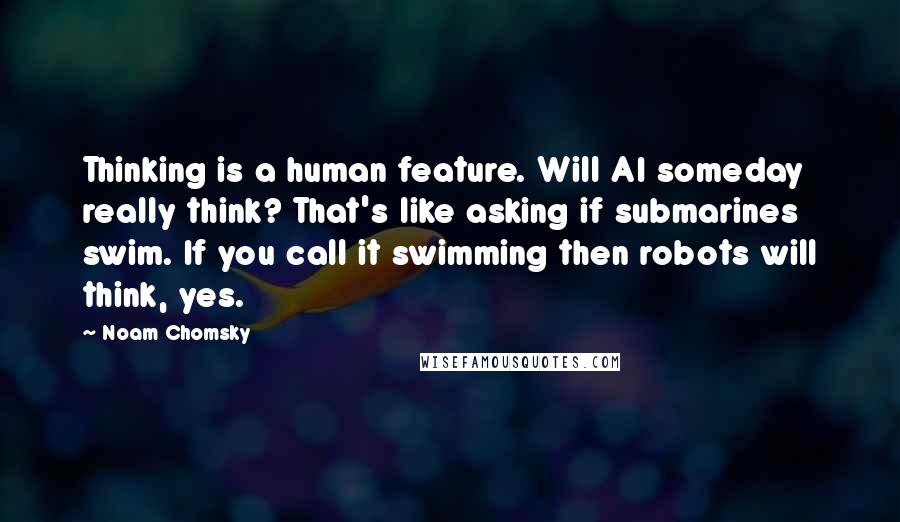 Noam Chomsky Quotes: Thinking is a human feature. Will AI someday really think? That's like asking if submarines swim. If you call it swimming then robots will think, yes.