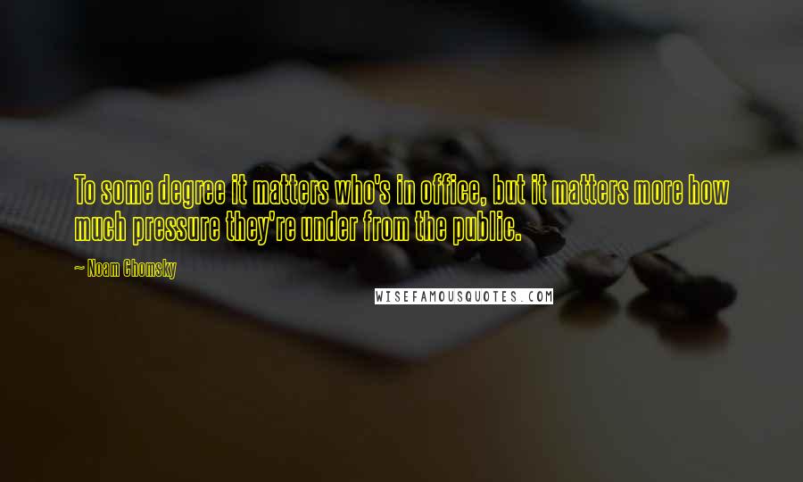 Noam Chomsky Quotes: To some degree it matters who's in office, but it matters more how much pressure they're under from the public.