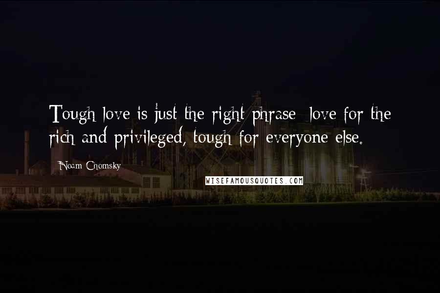 Noam Chomsky Quotes: Tough love is just the right phrase: love for the rich and privileged, tough for everyone else.