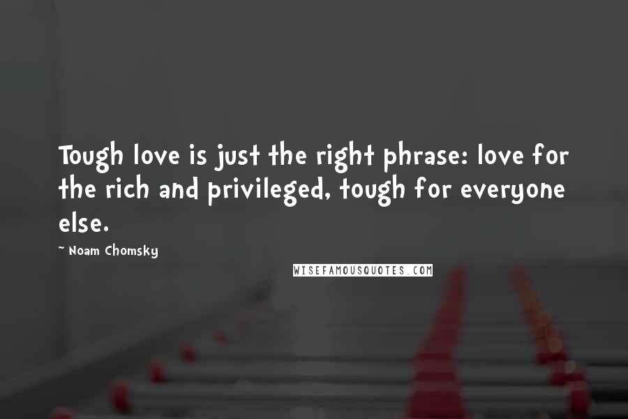 Noam Chomsky Quotes: Tough love is just the right phrase: love for the rich and privileged, tough for everyone else.