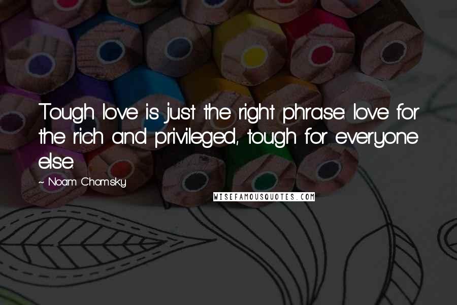 Noam Chomsky Quotes: Tough love is just the right phrase: love for the rich and privileged, tough for everyone else.