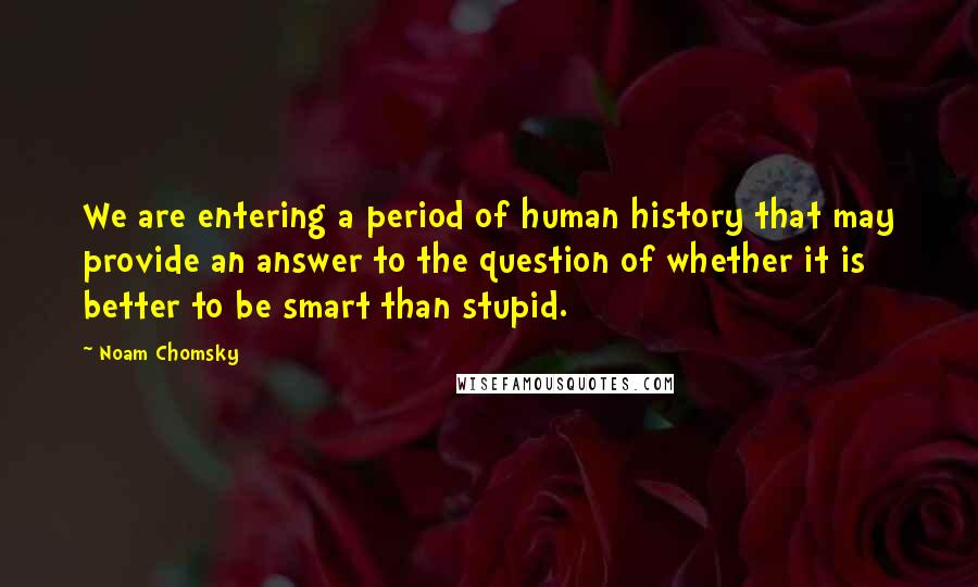 Noam Chomsky Quotes: We are entering a period of human history that may provide an answer to the question of whether it is better to be smart than stupid.
