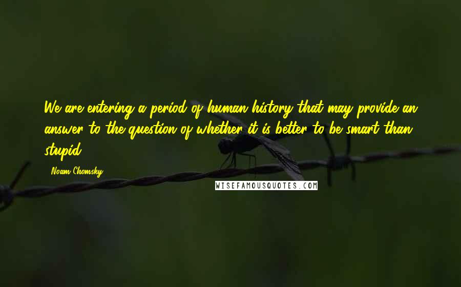 Noam Chomsky Quotes: We are entering a period of human history that may provide an answer to the question of whether it is better to be smart than stupid.