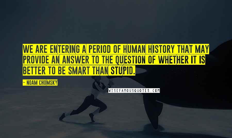 Noam Chomsky Quotes: We are entering a period of human history that may provide an answer to the question of whether it is better to be smart than stupid.