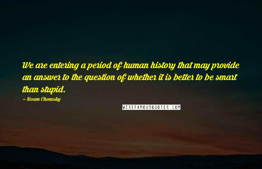 Noam Chomsky Quotes: We are entering a period of human history that may provide an answer to the question of whether it is better to be smart than stupid.