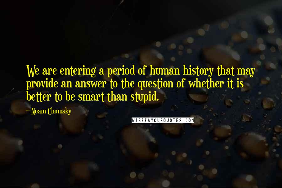 Noam Chomsky Quotes: We are entering a period of human history that may provide an answer to the question of whether it is better to be smart than stupid.