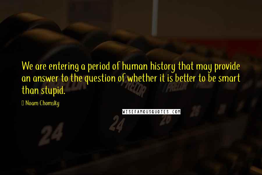 Noam Chomsky Quotes: We are entering a period of human history that may provide an answer to the question of whether it is better to be smart than stupid.