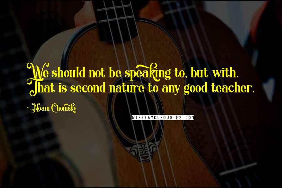 Noam Chomsky Quotes: We should not be speaking to, but with. That is second nature to any good teacher.