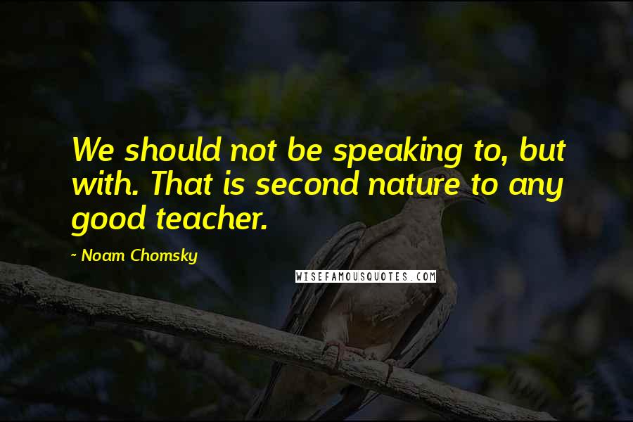 Noam Chomsky Quotes: We should not be speaking to, but with. That is second nature to any good teacher.