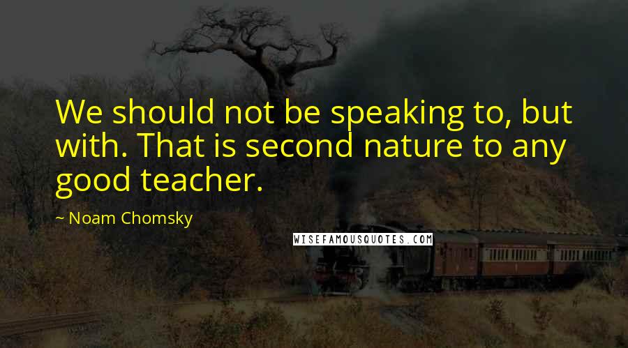 Noam Chomsky Quotes: We should not be speaking to, but with. That is second nature to any good teacher.