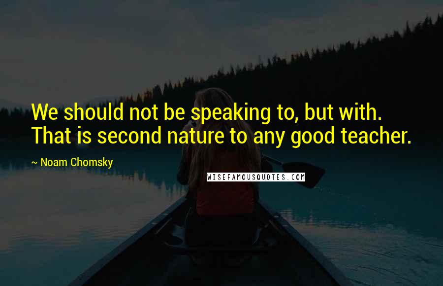Noam Chomsky Quotes: We should not be speaking to, but with. That is second nature to any good teacher.