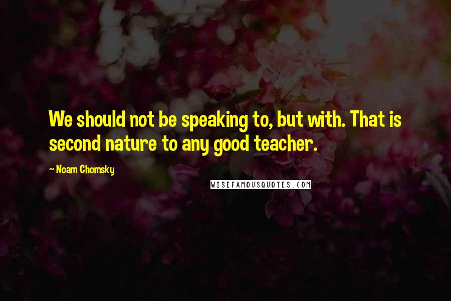 Noam Chomsky Quotes: We should not be speaking to, but with. That is second nature to any good teacher.