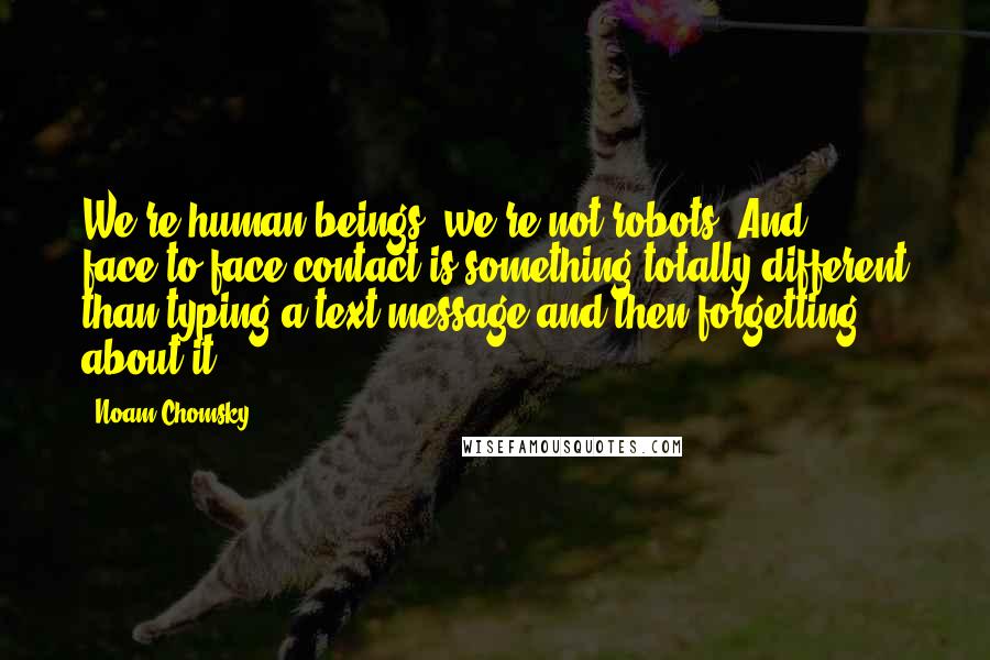 Noam Chomsky Quotes: We're human beings; we're not robots. And face-to-face contact is something totally different than typing a text message and then forgetting about it.