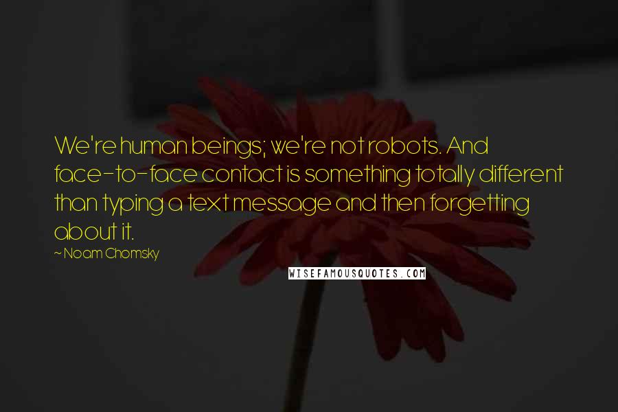 Noam Chomsky Quotes: We're human beings; we're not robots. And face-to-face contact is something totally different than typing a text message and then forgetting about it.