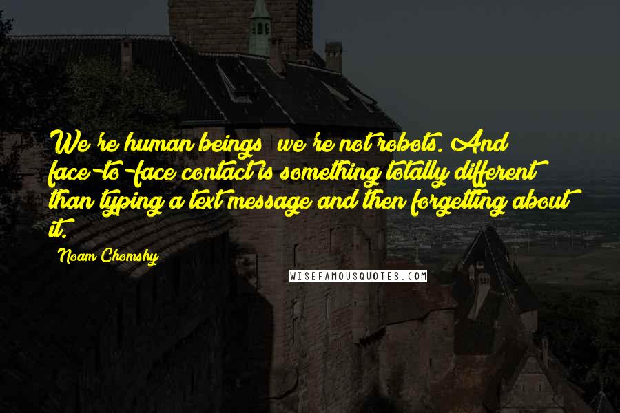 Noam Chomsky Quotes: We're human beings; we're not robots. And face-to-face contact is something totally different than typing a text message and then forgetting about it.