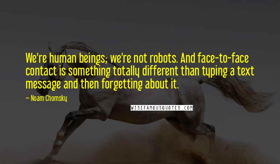 Noam Chomsky Quotes: We're human beings; we're not robots. And face-to-face contact is something totally different than typing a text message and then forgetting about it.