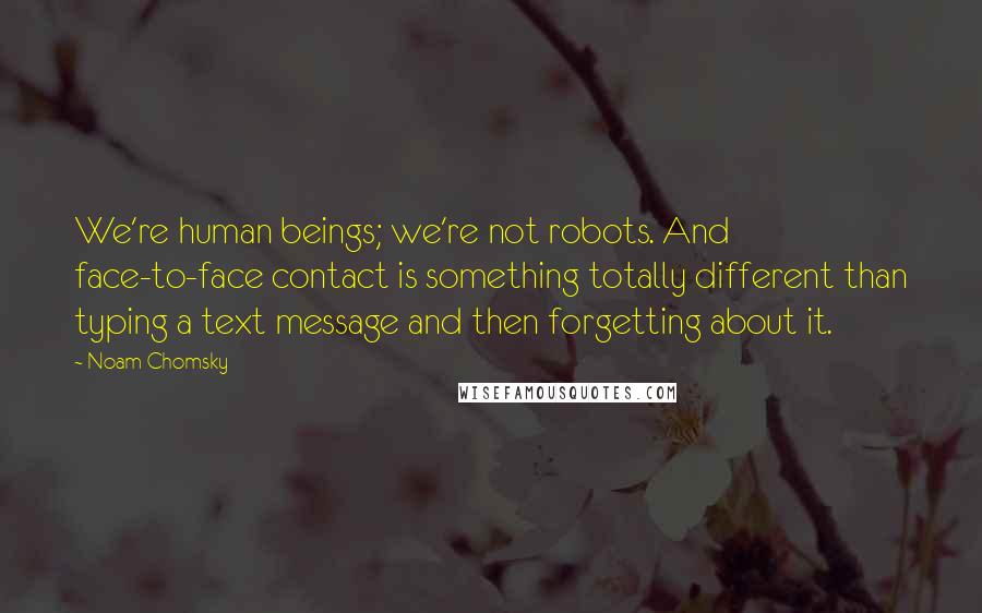 Noam Chomsky Quotes: We're human beings; we're not robots. And face-to-face contact is something totally different than typing a text message and then forgetting about it.